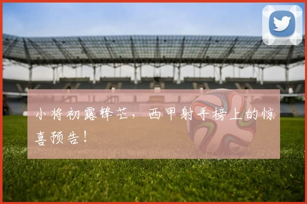 小将初露锋芒，西甲射手榜上的惊喜预告！